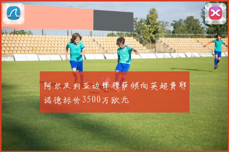 阿尔及利亚边锋穆萨倾向英超费耶诺德标价3500万欧元