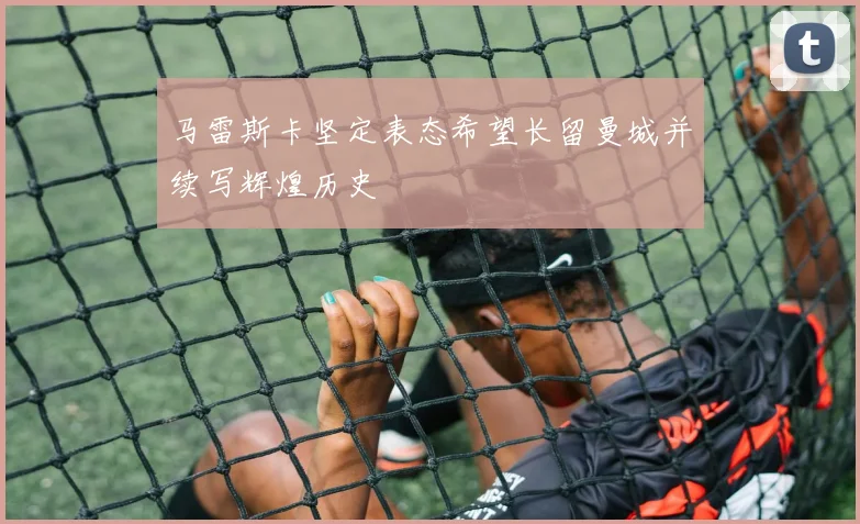 马雷斯卡坚定表态希望长留曼城并续写辉煌历史