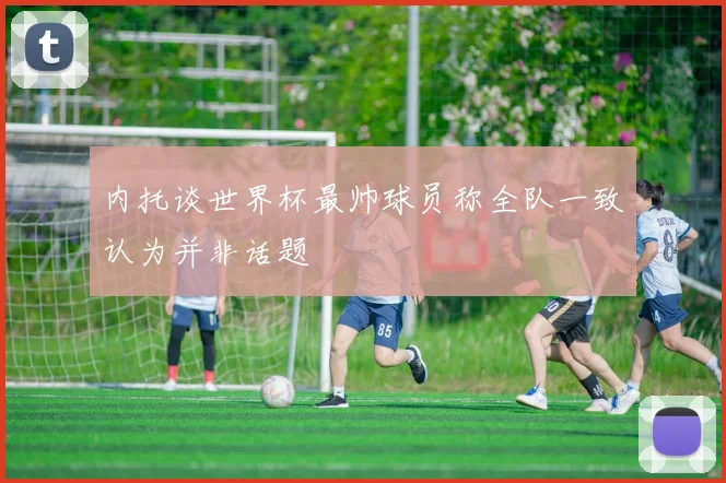 内托谈世界杯最帅球员称全队一致认为并非话题