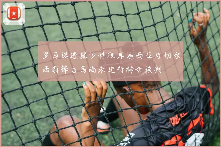 罗马诺透露沙特联库迪西亚与切尔西前锋吉乌尚未进行转会谈判