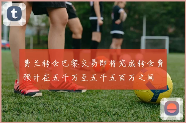 费兰转会巴黎交易即将完成转会费预计在五千万至五千五百万之间
