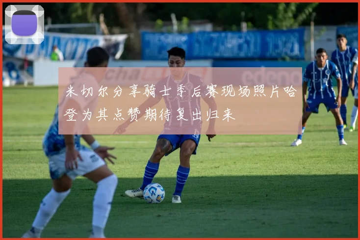 米切尔分享骑士季后赛现场照片哈登为其点赞期待复出归来
