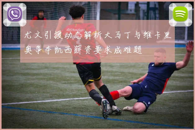 尤文引援动态解析大马丁与维卡里奥争夺凯西薪资要求成难题