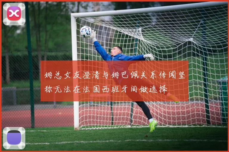 姆总女友澄清与姆巴佩关系传闻坚称无法在法国西班牙间做选择