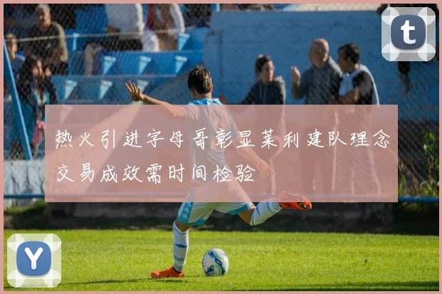 热火引进字母哥彰显莱利建队理念交易成效需时间检验