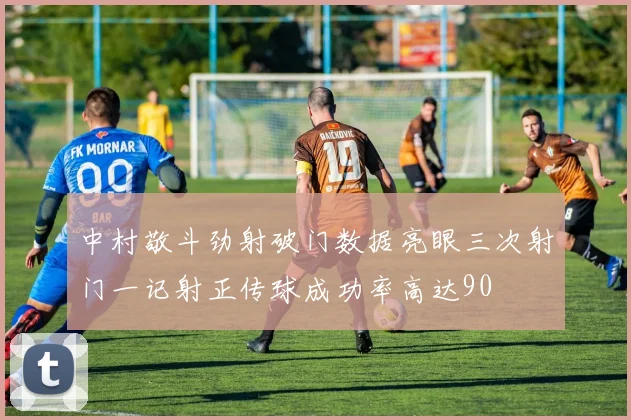 中村敬斗劲射破门数据亮眼三次射门一记射正传球成功率高达90