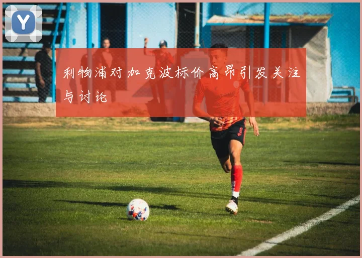 利物浦对加克波标价高昂引发关注与讨论
