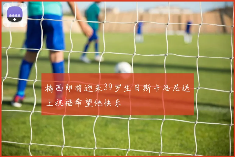 梅西即将迎来39岁生日斯卡洛尼送上祝福希望他快乐