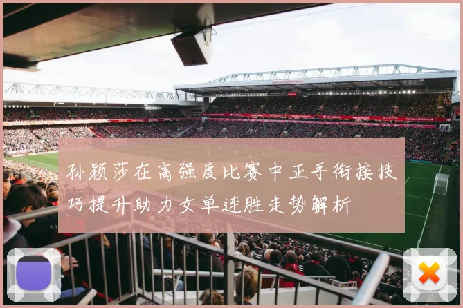 孙颖莎在高强度比赛中正手衔接技巧提升助力女单连胜走势解析