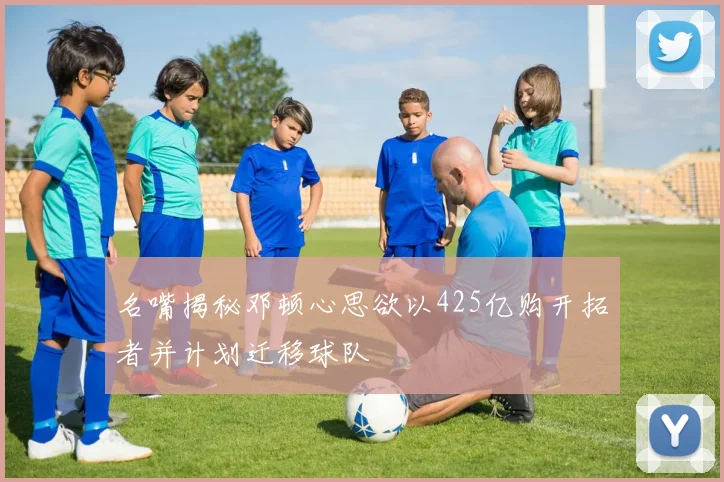 名嘴揭秘邓顿心思欲以425亿购开拓者并计划迁移球队