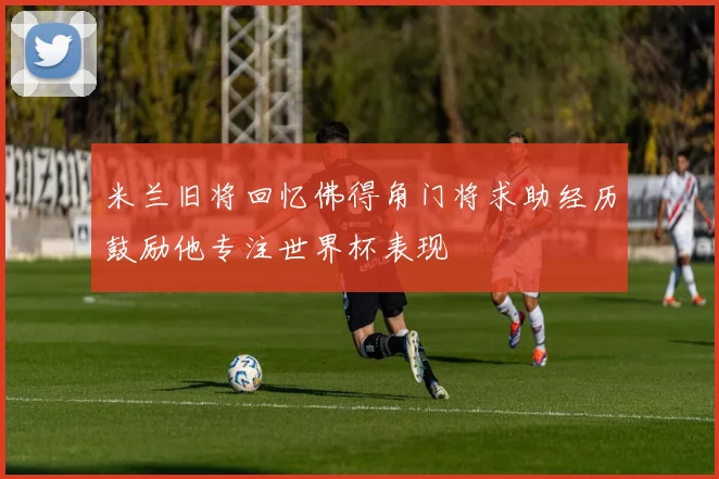 米兰旧将回忆佛得角门将求助经历鼓励他专注世界杯表现