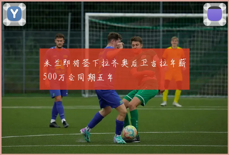 米兰即将签下拉齐奥后卫吉拉年薪500万合同期五年