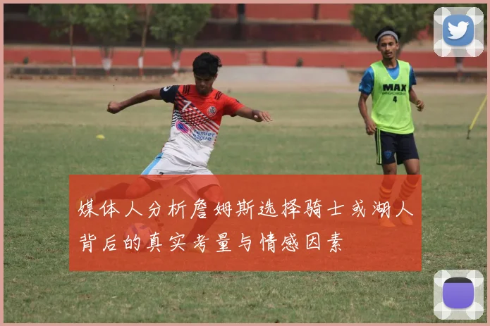 媒体人分析詹姆斯选择骑士或湖人背后的真实考量与情感因素