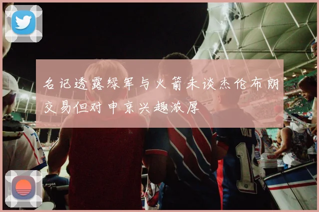 名记透露绿军与火箭未谈杰伦布朗交易但对申京兴趣浓厚