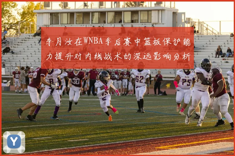 李月汝在WNBA季后赛中篮板保护能力提升对内线战术的深远影响分析
