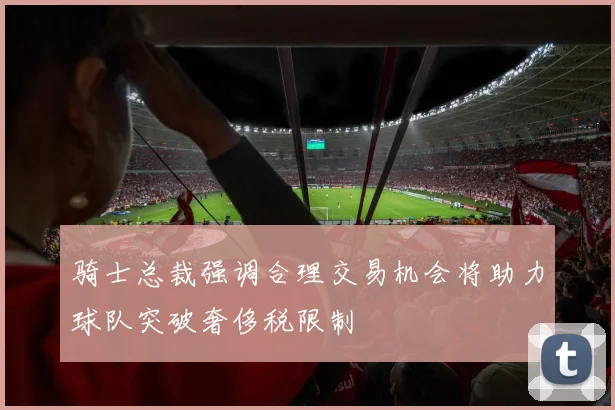骑士总裁强调合理交易机会将助力球队突破奢侈税限制