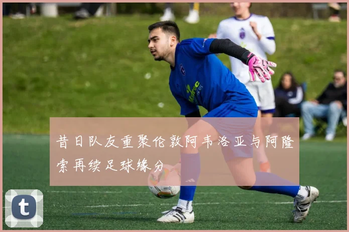 昔日队友重聚伦敦阿韦洛亚与阿隆索再续足球缘分