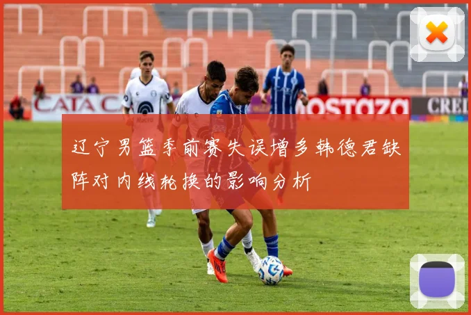 辽宁男篮季前赛失误增多韩德君缺阵对内线轮换的影响分析