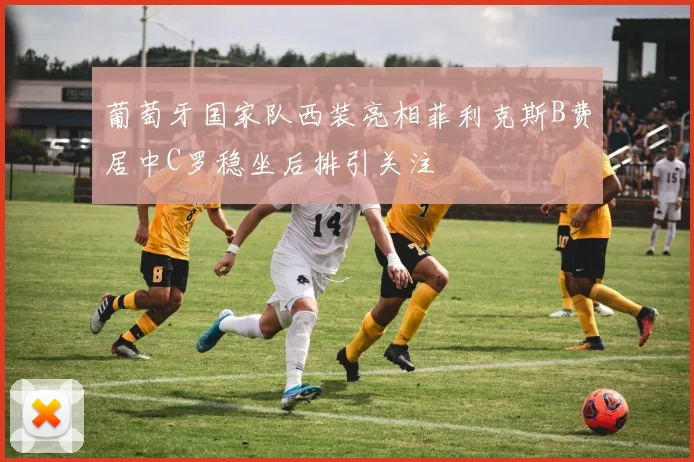 葡萄牙国家队西装亮相菲利克斯B费居中C罗稳坐后排引关注