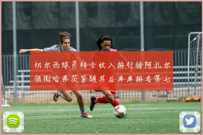 切尔西球员转会收入排行榜阿扎尔领衔哈弗茨紧随其后库库排名第七