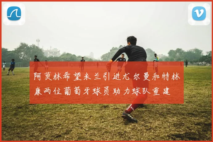 阿莫林希望米兰引进尤尔曼和特林康两位葡萄牙球员助力球队重建